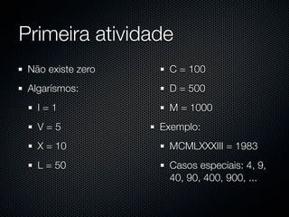 Primeira atividade
 Não existe zero    C = 100
 Algarísmos:        D = 500
   I=1              M = 1000
   V=5             Exemplo:
   X = 10           MCMLXXXIII = 1983
   L = 50           Casos especiais: 4, 9,
                    40, 90, 400, 900, ...
 