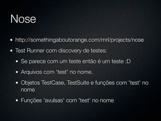 Nose
http://somethingaboutorange.com/mrl/projects/nose
Test Runner com discovery de testes:
  Se parece com um teste então é um teste :D
  Arquivos com 'test' no nome.
  Objetos TestCase, TestSuite e funções com 'test' no
  nome
  Funções 'avulsas' com 'test' no nome
 