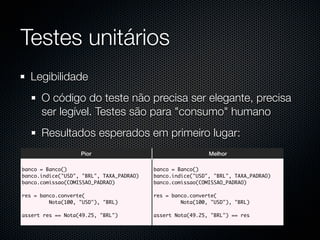 Testes unitários
  Legibilidade
      O código do teste não precisa ser elegante, precisa
      ser legível. Testes são para "consumo" humano
      Resultados esperados em primeiro lugar:
                   Pior                                     Melhor

banco = Banco()                           banco = Banco()
banco.indice("USD", "BRL", TAXA_PADRAO)   banco.indice("USD", "BRL", TAXA_PADRAO)
banco.comissao(COMISSAO_PADRAO)           banco.comissao(COMISSAO_PADRAO)

res = banco.converte(                     res = banco.converte(
         Nota(100, "USD"), "BRL)                   Nota(100, "USD"), "BRL)

assert res == Nota(49.25, "BRL")          assert Nota(49.25, "BRL") == res
 