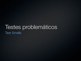Testes problemáticos
Test Smells
 