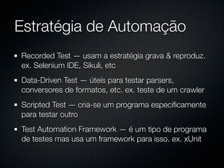 Estratégia de Automação
Recorded Test — usam a estratégia grava & reproduz.
ex. Selenium IDE, Sikuli, etc
Data-Driven Test — úteis para testar parsers,
conversores de formatos, etc. ex. teste de um crawler
Scripted Test — cria-se um programa especiﬁcamente
para testar outro
Test Automation Framework — é um tipo de programa
de testes mas usa um framework para isso. ex. xUnit
 