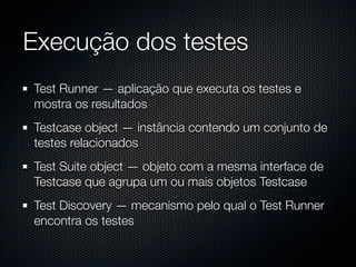 Execução dos testes
Test Runner — aplicação que executa os testes e
mostra os resultados
Testcase object — instância contendo um conjunto de
testes relacionados
Test Suite object — objeto com a mesma interface de
Testcase que agrupa um ou mais objetos Testcase
Test Discovery — mecanismo pelo qual o Test Runner
encontra os testes
 