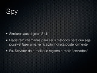 Spy


Similares aos objetos Stub
Registram chamadas para seus métodos para que seja
possível fazer uma veriﬁcação indireta posteriormente
Ex. Servidor de e-mail que registra e-mails "enviados"
 