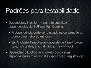 Padrões para testabilidade
 Dependency Injection — permite substituir
 dependências do SUT por Test Doubles.
   A dependência pode ser passada na construção ou
   como parâmetro do método.
   Ex. O objeto TimeDisplay depende de TimeProvider
   que, nos testes, é substituído por stub/mock
 Dependency Lookup — o objeto busca suas
 dependências em um local especíﬁco. Ex. registro, dict
 
