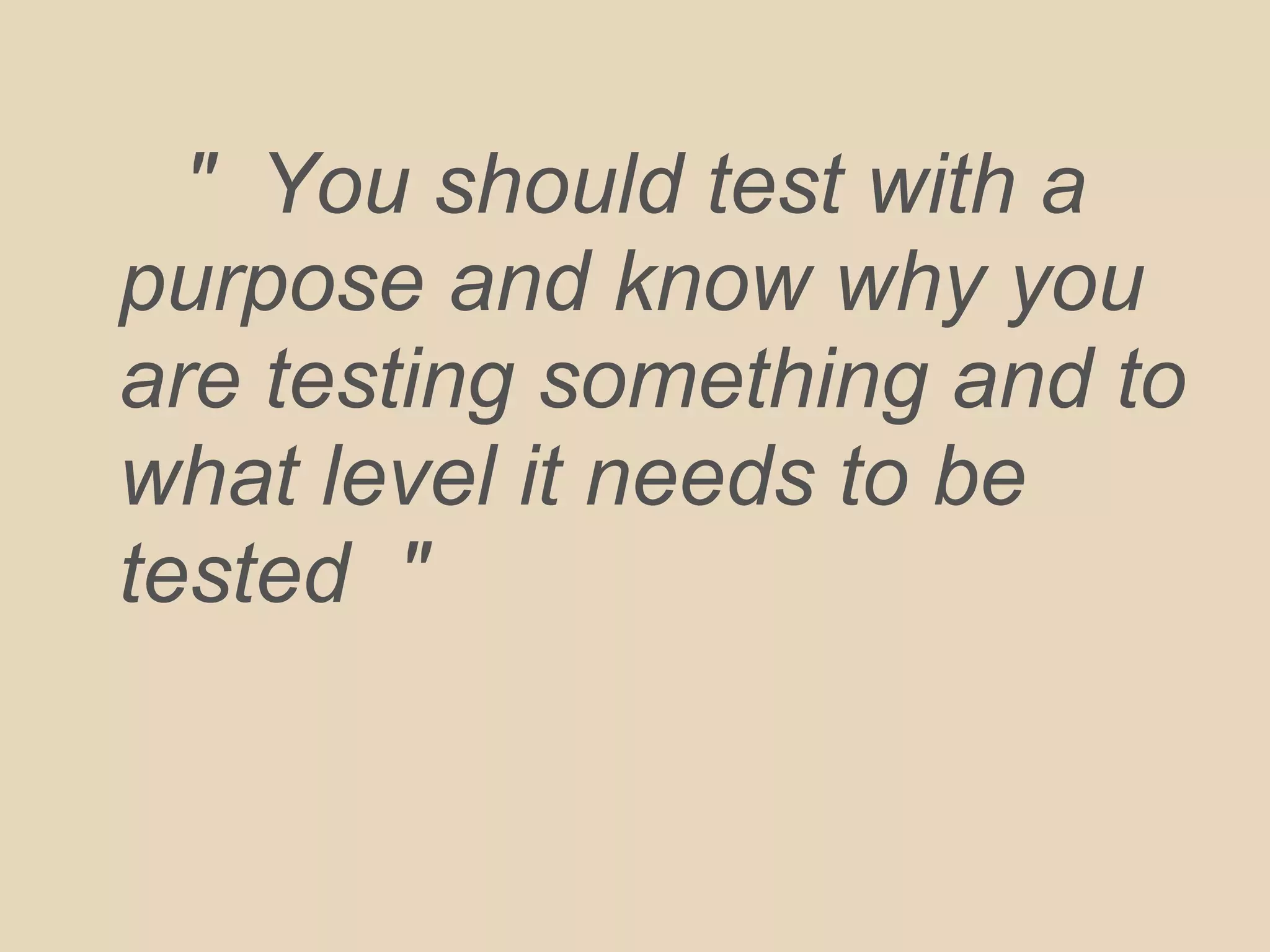 " You should test with a
purpose and know why you
are testing something and to
what level it needs to be
tested "
 