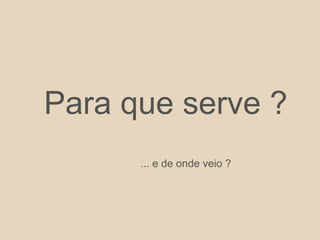Para que serve ?
... e de onde veio ?
 