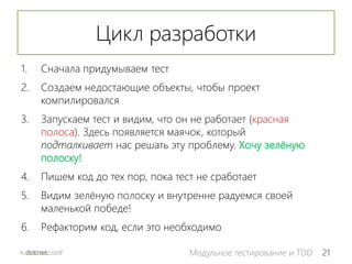 21Модульное тестирование и TDD
Цикл разработки
1. Сначала придумываем тест
2. Создаем недостающие объекты, чтобы проект
компилировался
3. Запускаем тест и видим, что он не работает (красная
полоса). Здесь появляется маячок, который
подталкивает нас решать эту проблему. Хочу зелёную
полоску!
4. Пишем код до тех пор, пока тест не сработает
5. Видим зелёную полоску и внутренне радуемся своей
маленькой победе!
6. Рефакторим код, если это необходимо
 