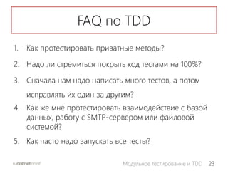 23Модульное тестирование и TDD
FAQ по TDD
1. Как протестировать приватные методы?
2. Надо ли стремиться покрыть код тестами на 100%?
3. Сначала нам надо написать много тестов, а потом
исправлять их один за другим?
4. Как же мне протестировать взаимодействие с базой
данных, работу с SMTP-сервером или файловой
системой?
5. Как часто надо запускать все тесты?
 