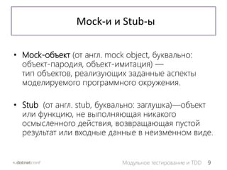 9Модульное тестирование и TDD
Mock-и и Stub-ы
• Mock-объект (от англ. mock object, буквально:
объект-пародия, объект-имитация) —
тип объектов, реализующих заданные аспекты
моделируемого программного окружения.
• Stub (от англ. stub, буквально: заглушка)—объект
или функцию, не выполняющая никакого
осмысленного действия, возвращающая пустой
результат или входные данные в неизменном виде.
 