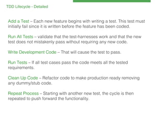 TDD Lifecycle - Detailed 
!

Add a Test – Each new feature begins with writing a test. This test must
initially fail since it is written before the feature has been coded.!
!
Run All Tests – validate that the test-harnesses work and that the new
test does not mistakenly pass without requiring any new code.!
!
Write Development Code – That will cause the test to pass.!
!
Run Tests – If all test cases pass the code meets all the tested
requirements.!
!
Clean Up Code – Refactor code to make production ready removing
any dummy/stub code.!
!
Repeat Process – Starting with another new test, the cycle is then
repeated to push forward the functionality.!

 