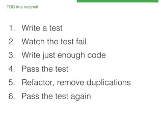 TDD in a nutshell!

1.  Write a test!
2.  Watch the test fail!
3.  Write just enough code !
4.  Pass the test!
5.  Refactor, remove duplications!
6.  Pass the test again!

 