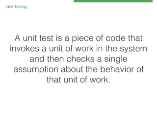 Unit Testing 
!

A unit test is a piece of code that
invokes a unit of work in the system
and then checks a single
assumption about the behavior of
that unit of work.!

 