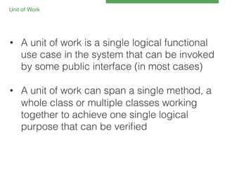 Unit of Work 
!

•  A unit of work is a single logical functional
use case in the system that can be invoked
by some public interface (in most cases)!
•  A unit of work can span a single method, a
whole class or multiple classes working
together to achieve one single logical
purpose that can be veriﬁed!

 