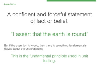 Assertions!

A conﬁdent and forceful statement
of fact or belief.!
!
“I assert that the earth is round”!
!
But if the assertion is wrong, then there is something fundamentally
ﬂawed about the understanding.!
!

This is the fundamental principle used in unit
testing.!

 