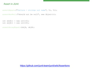 Assert in JUnit!
assertEquals("failure - strings not same", 5l, 5l);
assertNotNull("should not be null", new Object());

int objA[] = new int[10];
int objB[] = new int[10];
assertArrayEquals(objA, objB);

https://github.com/junit-team/junit/wiki/Assertions

 