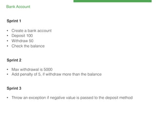 Bank Account!

Sprint 1!
!
• 
• 
• 
• 

Create a bank account!
Deposit 100!
Withdraw 50!
Check the balance!

!
!
Sprint 2
!
•  Max withdrawal is 5000!
•  Add penalty of 5, if withdraw more than the balance!
!
!
Sprint 3
•  Throw an exception if negative value is passed to the deposit method

 