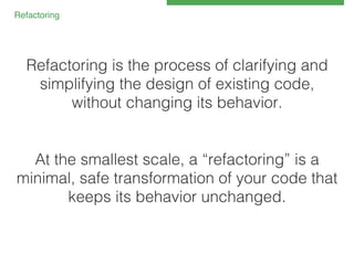 Refactoring!

Refactoring is the process of clarifying and
simplifying the design of existing code,
without changing its behavior.!
!
!
At the smallest scale, a “refactoring” is a
minimal, safe transformation of your code that
keeps its behavior unchanged.!

 