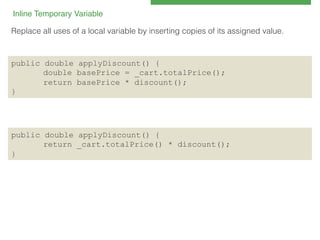 Inline Temporary Variable 
!
Replace all uses of a local variable by inserting copies of its assigned value.!

public double applyDiscount() {
double basePrice = _cart.totalPrice();
return basePrice * discount();
}

public double applyDiscount() {
return _cart.totalPrice() * discount();
}

 