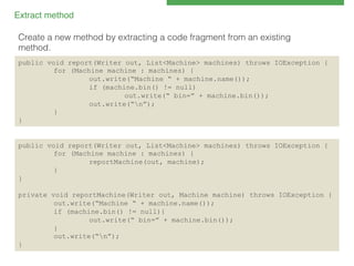 Extract method!
Create a new method by extracting a code fragment from an existing!
method.!
public void report(Writer out, List<Machine> machines) throws IOException {
for (Machine machine : machines) {
out.write(“Machine “ + machine.name());
if (machine.bin() != null)
out.write(“ bin=” + machine.bin());
out.write(“n”);
}
}

public void report(Writer out, List<Machine> machines) throws IOException {
for (Machine machine : machines) {
reportMachine(out, machine);
}
}
private void reportMachine(Writer out, Machine machine) throws IOException {
out.write(“Machine “ + machine.name());
if (machine.bin() != null){
out.write(“ bin=” + machine.bin());
}
out.write(“n”);
}

 