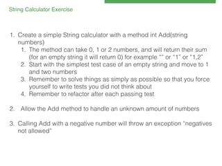 String Calculator Exercise!

1.  Create a simple String calculator with a method int Add(string
numbers)!
1.  The method can take 0, 1 or 2 numbers, and will return their sum
(for an empty string it will return 0) for example “” or “1” or “1,2”!
2.  Start with the simplest test case of an empty string and move to 1
and two numbers!
3.  Remember to solve things as simply as possible so that you force
yourself to write tests you did not think about!
4.  Remember to refactor after each passing test!
2.  Allow the Add method to handle an unknown amount of numbers!
!
3.  Calling Add with a negative number will throw an exception “negatives
not allowed”!

 