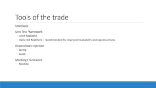 Tools of the trade 
Interfaces 
Unit Test Framework 
◦ JUnit 4/NGUnit 
◦ Hamcrest Matchers – recommended for improved readability and expressiveness 
Dependency Injection 
◦ Spring 
◦ Guice 
Mocking Framework 
◦ Mockito 
 