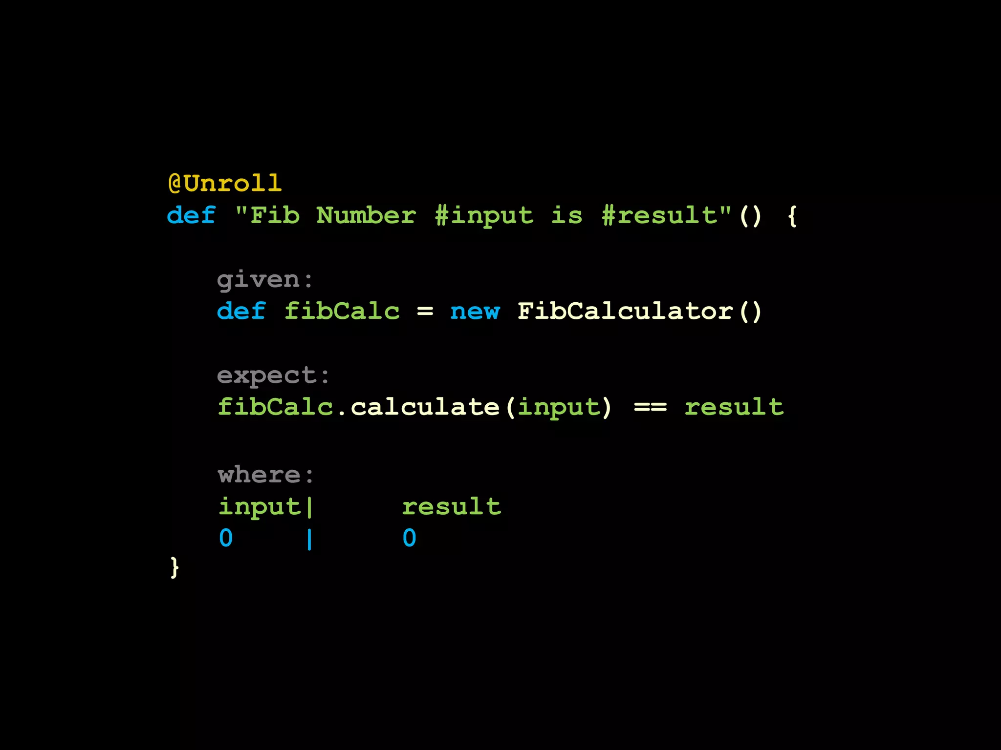 @Unroll 
def "Fib Number #input is #result"() { 
given: 
def fibCalc = new FibCalculator() 
expect: 
fibCalc.calculate(input) == result 
} 
where: 
input| result 
0 | | 0 
 