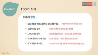 Chapter1 TDD의 소개
• 보다 튼튼한 객체지향적인 코드 생산 가능
• 재설계 시간 단축
• 디버깅 시간 단축
• 테스트 문서의 대체 가능
• 추가 구현의 용이함
TDD의 장점
TDD가 코드의 재 사용성 보장
사전에 확고하게 정의된 코드 정체성
모든 레이어 디버깅 X 유닛 테스트 결과에 따름
테스트 자동화 → 보다 정확한 테스트 근거
새 기능 추가가 기존 코드에 미치는 영향력 쉽게 검증
Maker Sig
 
