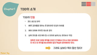 Chapter1 TDD의 소개
• 코드 생산성 하락
TDD의 단점
1. 빠른 결과물을 원하는 환경이라면 도입이 어려움
2. 예외 대처에 취약한 테스트 원칙
3. 실제 코드를 수정 해야 할 시 오히려 늘어나는 유지보수 작업
정확한 프로그래밍 목적을 디자인 단계에서 반드시 미리 정의해야
만 하고 또 무엇을 테스트해야 할지 확실히 정의해야만 한다.
그래도 실보다 득이 훨씬 많다!
Maker Sig
 
