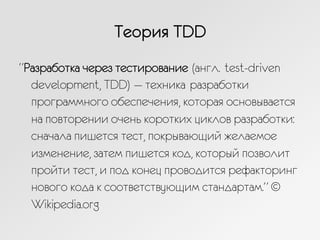 Теория TDD
“Разработка через тестирование (англ. test-driven
development, TDD) — техника разработки
программного обеспечения, которая основывается
на повторении очень коротких циклов разработки:
сначала пишется тест, покрывающий желаемое
изменение, затем пишется код, который позволит
пройти тест, и под конец проводится рефакторинг
нового кода к соответствующим стандартам.” ©
Wikipedia.org
 