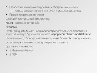 •  От абстракций верхнего уровня - к абстракциям нижних
–  Глобальные вещи (views) -> API, DAO -> утилитарные методы
•  Проще показать на примере
Сделаем виртуальную библиотеку.
Книга - название, автор, ISBN
Читатель
Чтобы получить билет, надо зарегистрироваться. Для простоты, в
качестве номера будем использовать django.contrib.auth.models.User.id
Читатели могут брать/сдавать книги, но не более 2х одновременно.
Если книгу кто-то взял, то другому ее не получить.
Брать книги можно по:
•  1. Название+Автор
•  2. ISBN
 