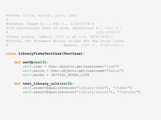 #Книги: title, author, year, isbn
#
#Капитал, Кащей Б.С., 942 г., 1234-5678-9
#100 диетических блюд из репы, Прекрасная В., 1142 г.,
# 4321-8765-9
#Ковка подков, Гефест, 2675 г. до н.э. 9876-5432-1
#Бустâн, Абу Мухаммад Муслих ад-Дин ибн Абд Аллах Саади
# Ширази, 1257 г., 6789-2345-1
class LibraryViewsTestCase(TestCase):
def setUp(self):
self.ivan = User.objects.get(username="ivan")
self.maria = User.objects.get(username="maria")
self.books = INITIAL_BOOKS_LIST
def test_library_urls(self):
self.assertEqual(reverse("library:take"), "/take/")
self.assertEqual(reverse("library:return"), "/return/")
 