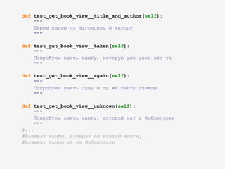 def test_get_book_view__title_and_author(self):
"""
Берем книги по заголовку и автору
"""
def test_get_book_view__taken(self):
"""
Попробуем взять книгу, которую уже унес кто-то
"""
def test_get_book_view__again(self):
"""
Попробуем взять одну и ту же книгу дважды
"""
def test_get_book_view__unknown(self):
"""
Попробуем взять книгу, которой нет в библиотеке
"""
#...
#Возврат книги, возврат не взятой книги,
#возврат книги не из библиотеки
 