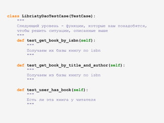 class LibriatyDaoTestCase(TestCase):
"""
Следующий уровень - функции, которые нам понадобятся,
чтобы решить ситуации, описанные выше
"""
def test_get_book_by_isbn(self):
"""
Получаем их базы книгу по isbn
"""
def test_get_book_by_title_and_author(self):
"""
Получаем из базы книгу по isbn
"""
def test_user_has_book(self):
"""
Есть ли эта книга у читателя
"""
 