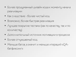 •  Более продуманный дизайн кода к моменту начала
реализации
•  Как следствие - более чистый код
•  Возможно, более быстрая реализация
•  Лучшее покрытие тестами (как по качеству, так и по
количеству)
•  Дополнительный источник мотивации в процессе
•  Более отчуждаемый код
•  Меньше багов, а значит и меньше итераций «QA-
багфиксинг»
 