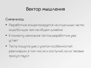 Вектор мышления
Сначала код:
•  Разработчик концентрируется на отдельных частях
кода больше чем на общем дизайне
•  К моменту написания тестов разработчик уже
устает
•  Тесты пишутся уже с учетом особенностей
реализации, в том числе и костылей, если таковые
присутствуют
 