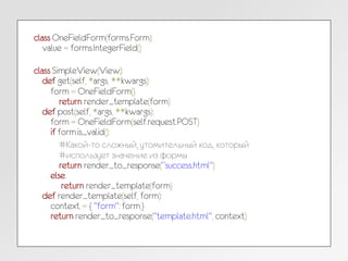 class OneFieldForm(forms.Form):
value = forms.IntegerField()
class SimpleView(View):
def get(self, *args, **kwargs):
form = OneFieldForm()
return render_template(form)
def post(self, *args, **kwargs):
form = OneFieldForm(self.request.POST)
if form.is_valid():
#Какой-то сложный, утомительный код, который
#использует значение из формы
return render_to_response(“success.html")
else:
return render_template(form)
def render_template(self, form):
context = { "form": form,}
return render_to_response("template.html", context)
 