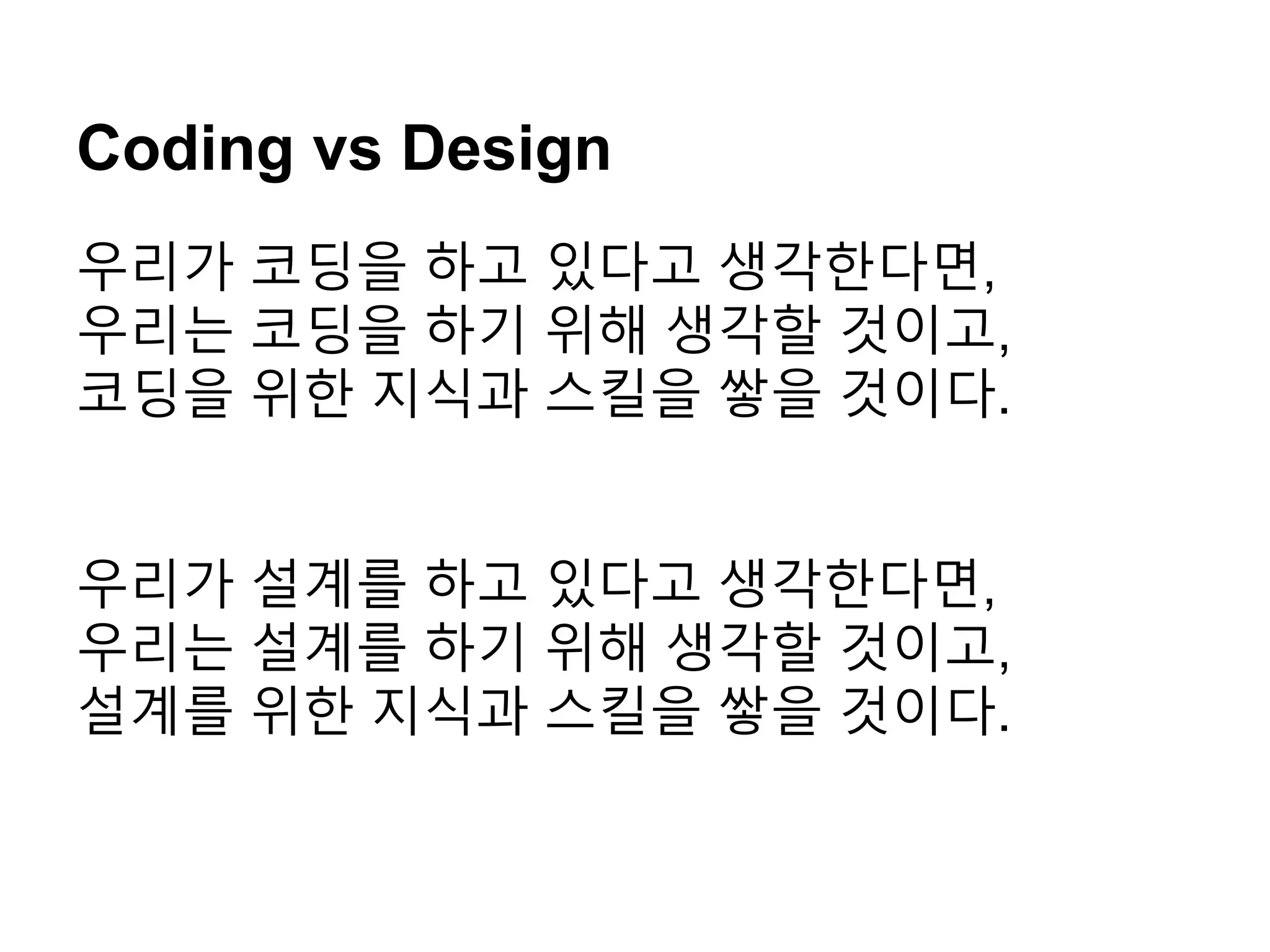Coding vs Design
우리가 코딩을 하고 있다고 생각한다면,
우리는 코딩을 하기 위해 생각할 것이고,
코딩을 위한 지식과 스킬을 쌓을 것이다.
우리가 설계를 하고 있다고 생각한다면,
우리는 설계를 하기 위해 생각할 것이고,
설계를 위한 지식과 스킬을 쌓을 것이다.
 