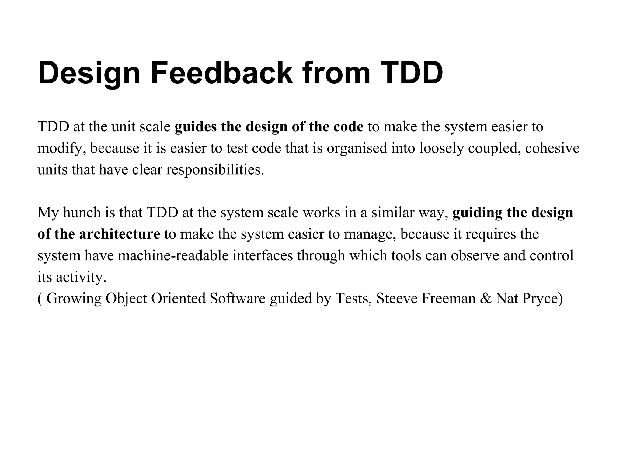 Design Feedback from TDD
TDD at the unit scale guides the design of the code to make the system easier to
modify, because it is easier to test code that is organised into loosely coupled, cohesive
units that have clear responsibilities.
My hunch is that TDD at the system scale works in a similar way, guiding the design
of the architecture to make the system easier to manage, because it requires the
system have machine-readable interfaces through which tools can observe and control
its activity.
( Growing Object Oriented Software guided by Tests, Steeve Freeman & Nat Pryce)
 