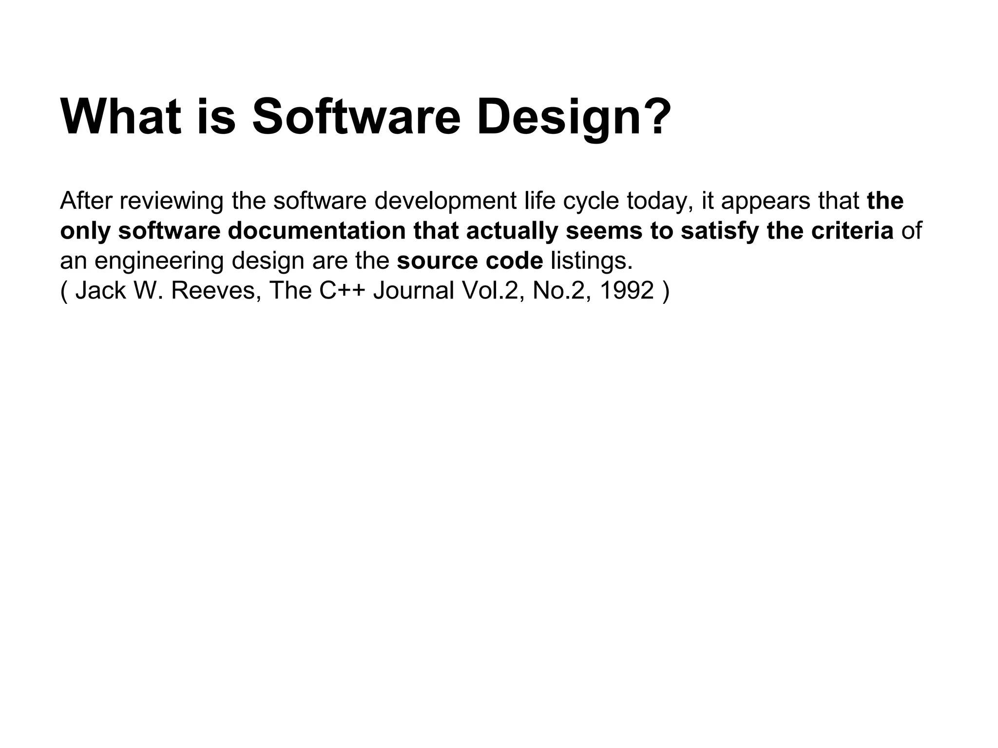 What is Software Design?
After reviewing the software development life cycle today, it appears that the
only software documentation that actually seems to satisfy the criteria of
an engineering design are the source code listings.
( Jack W. Reeves, The C++ Journal Vol.2, No.2, 1992 )
 