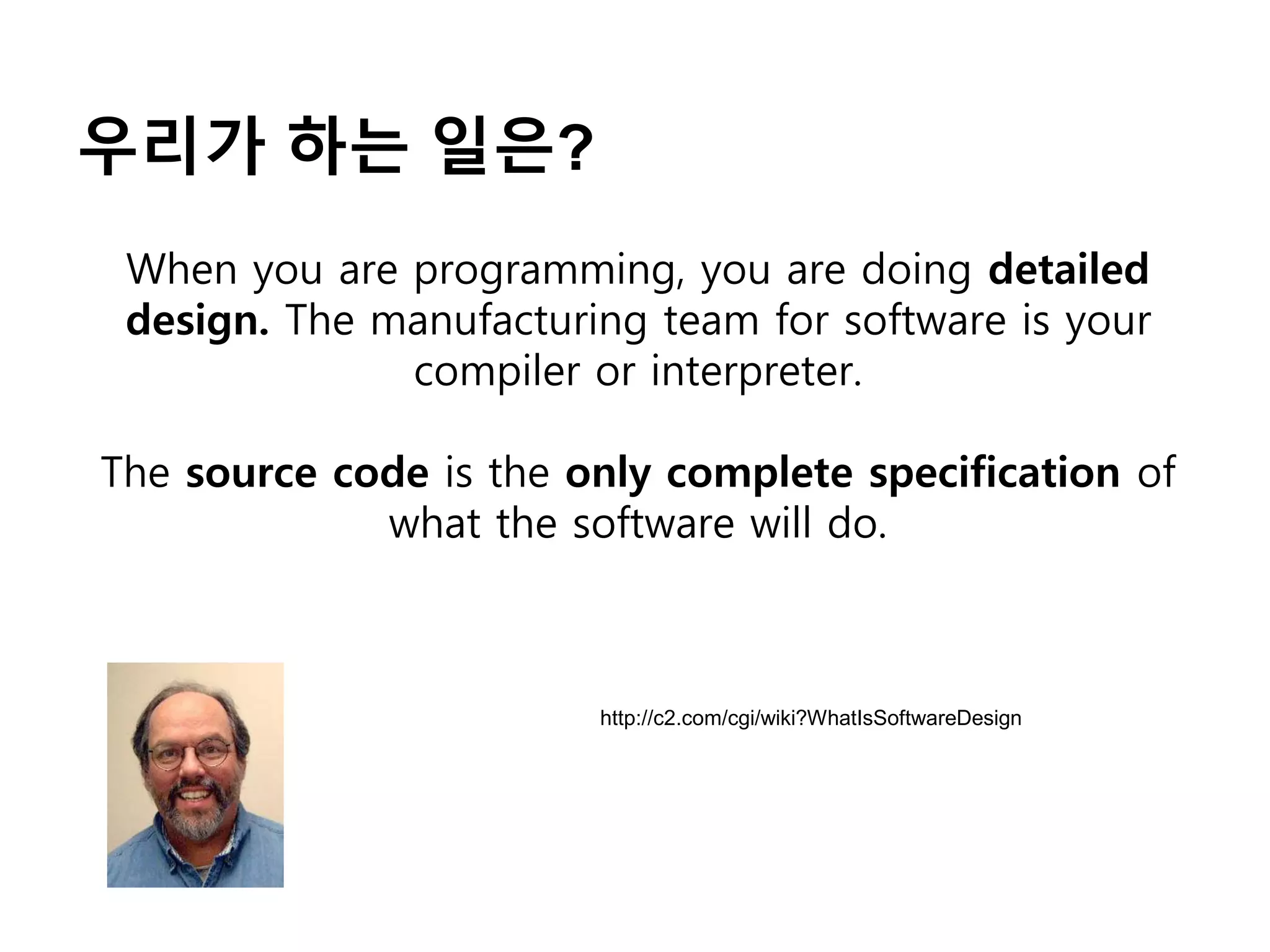 우리가 하는 일은?
When you are programming, you are doing detailed
design. The manufacturing team for software is your
compiler or interpreter.
The source code is the only complete specification of
what the software will do.
http://c2.com/cgi/wiki?WhatIsSoftwareDesign
 