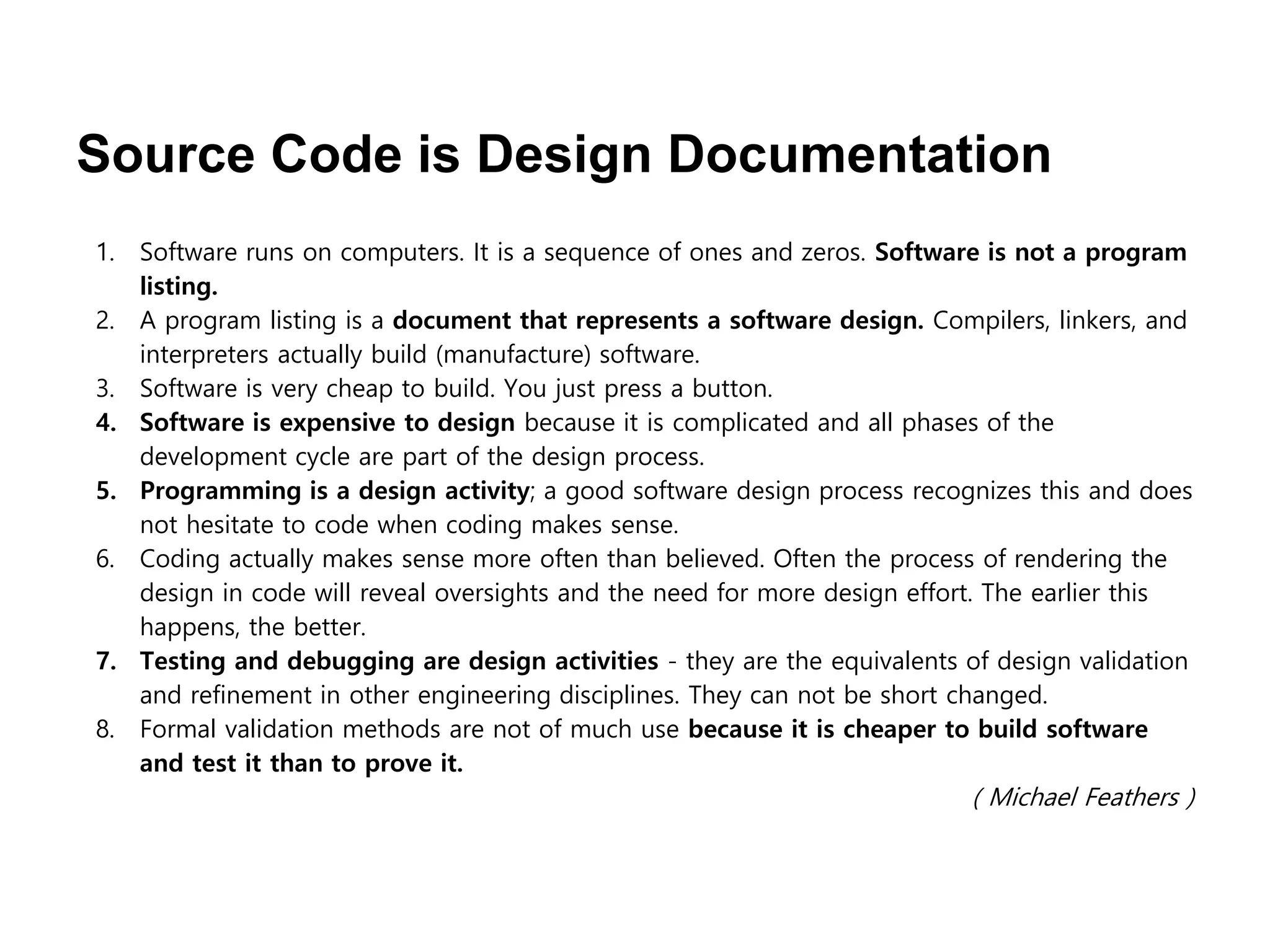 Source Code is Design Documentation
1. Software runs on computers. It is a sequence of ones and zeros. Software is not a program
listing.
2. A program listing is a document that represents a software design. Compilers, linkers, and
interpreters actually build (manufacture) software.
3. Software is very cheap to build. You just press a button.
4. Software is expensive to design because it is complicated and all phases of the
development cycle are part of the design process.
5. Programming is a design activity; a good software design process recognizes this and does
not hesitate to code when coding makes sense.
6. Coding actually makes sense more often than believed. Often the process of rendering the
design in code will reveal oversights and the need for more design effort. The earlier this
happens, the better.
7. Testing and debugging are design activities - they are the equivalents of design validation
and refinement in other engineering disciplines. They can not be short changed.
8. Formal validation methods are not of much use because it is cheaper to build software
and test it than to prove it.
( Michael Feathers )
 