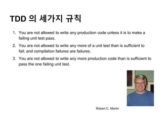 TDD 의 세가지 규칙
1. You are not allowed to write any production code unless it is to make a
failing unit test pass.
2. You are not allowed to write any more of a unit test than is sufficient to
fail; and compilation failures are failures.
3. You are not allowed to write any more production code than is sufficient to
pass the one failing unit test.
Robert C. Martin
 