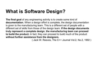 What is Software Design?
The final goal of any engineering activity is to create some kind of
documentation. When a design effort is complete, the design documentation
is given to the manufacturing team. This is a different set of people with a
different set of skills from those of the design team. If the design documents
truly represent a complete design, the manufacturing team can proceed
to build the product. In fact, they can proceed to build much of the product
without further assistance from the designers.
( Jack W. Reeves, The C++ Journal Vol.2, No.2, 1992 )
 