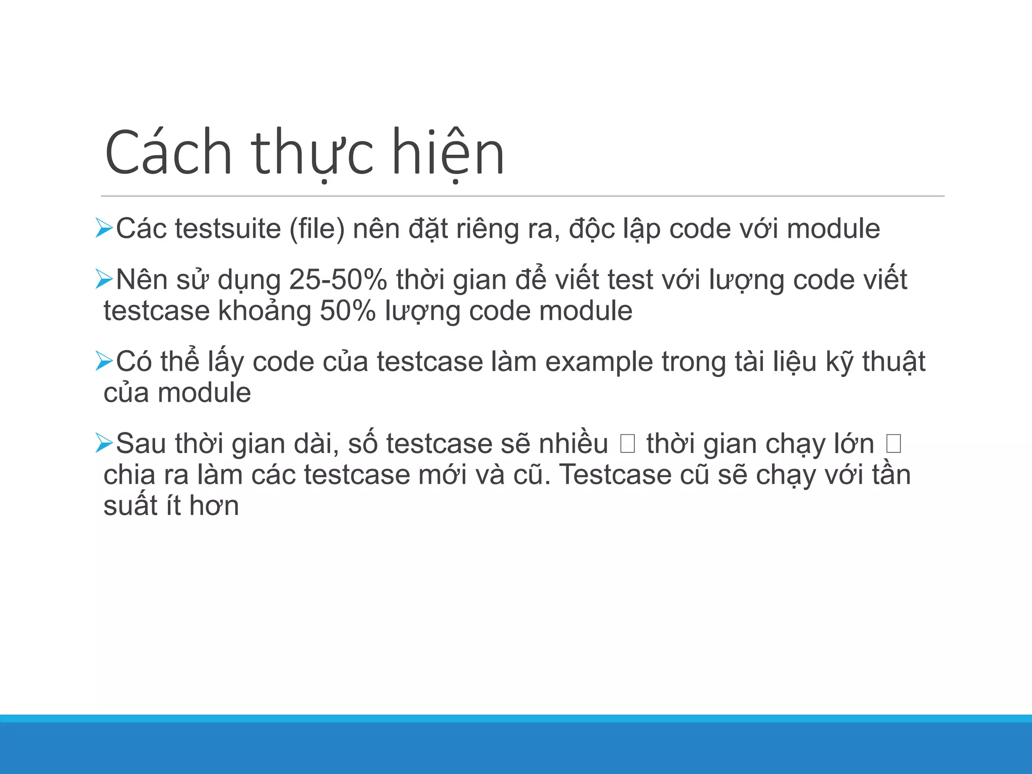 Cách thực hiện
Các testsuite (file) nên đặt riêng ra, độc lập code với module
Nên sử dụng 25-50% thời gian để viết test với lượng code viết
testcase khoảng 50% lượng code module
Có thể lấy code của testcase làm example trong tài liệu kỹ thuật
của module
Sau thời gian dài, số testcase sẽ nhiều thời gian chạy lớn
chia ra làm các testcase mới và cũ. Testcase cũ sẽ chạy với tần
suất ít hơn
 