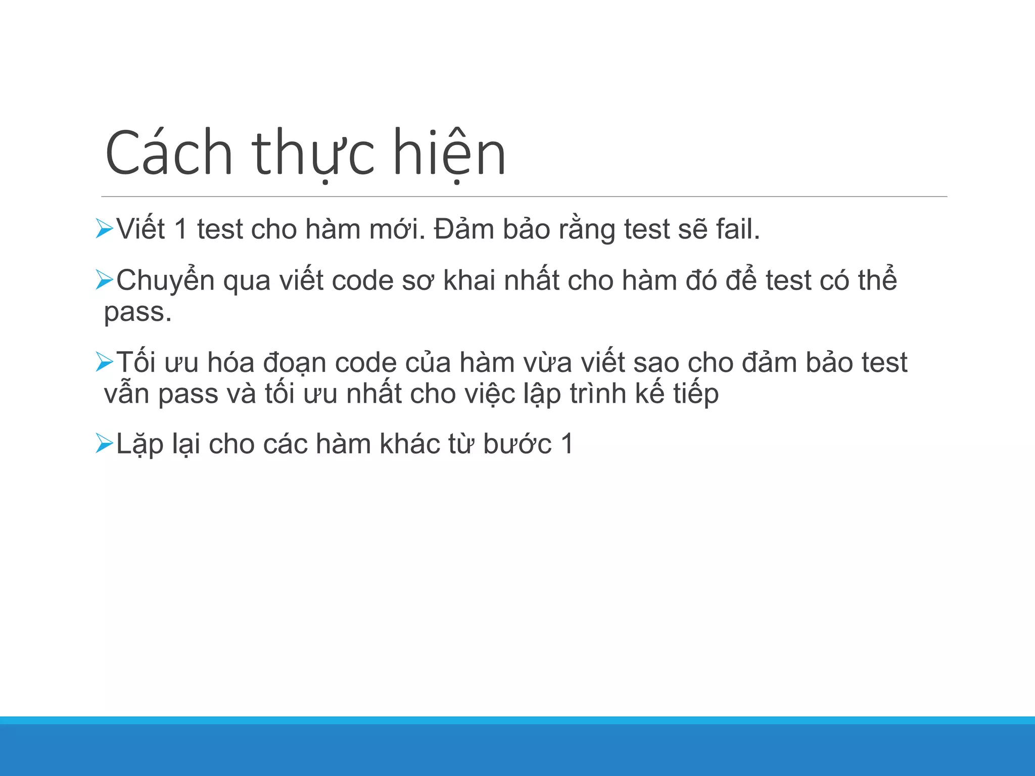 Cách thực hiện
Viết 1 test cho hàm mới. Đảm bảo rằng test sẽ fail.
Chuyển qua viết code sơ khai nhất cho hàm đó để test có thể
pass.
Tối ưu hóa đoạn code của hàm vừa viết sao cho đảm bảo test
vẫn pass và tối ưu nhất cho việc lập trình kế tiếp
Lặp lại cho các hàm khác từ bước 1
 