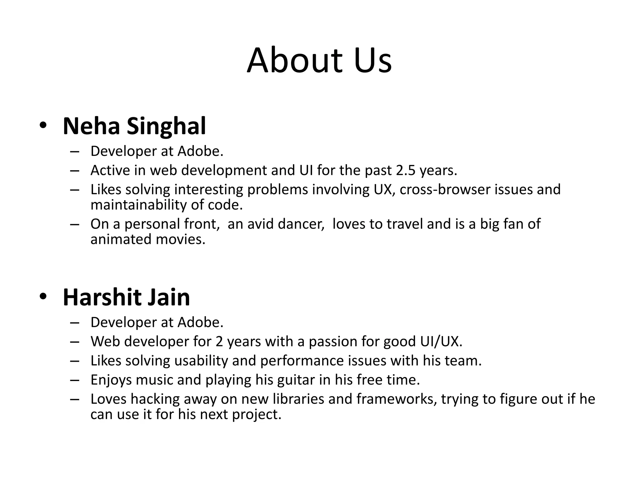 About Us
• Neha Singhal
– Developer at Adobe.
– Active in web development and UI for the past 2.5 years.
– Likes solving interesting problems involving UX, cross-browser issues and
maintainability of code.
– On a personal front, an avid dancer, loves to travel and is a big fan of
animated movies.
• Harshit Jain
– Developer at Adobe.
– Web developer for 2 years with a passion for good UI/UX.
– Likes solving usability and performance issues with his team.
– Enjoys music and playing his guitar in his free time.
– Loves hacking away on new libraries and frameworks, trying to figure out if he
can use it for his next project.
 