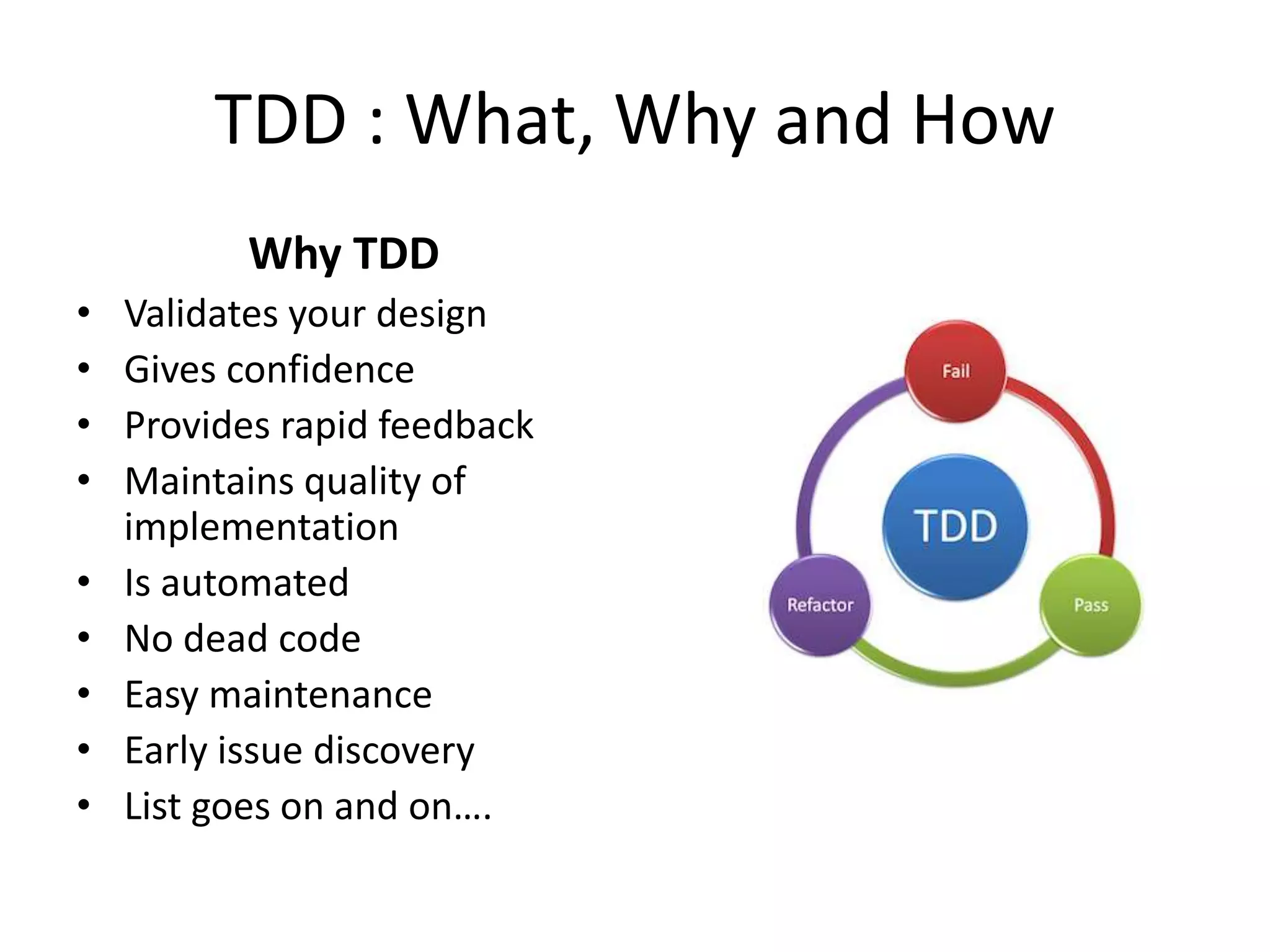 TDD : What, Why and How
Why TDD
• Validates your design
• Gives confidence
• Provides rapid feedback
• Maintains quality of
implementation
• Is automated
• No dead code
• Easy maintenance
• Early issue discovery
• List goes on and on….
 