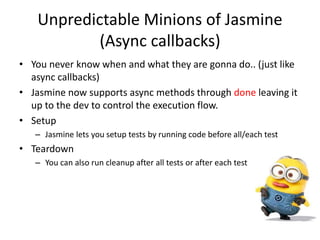 Unpredictable Minions of Jasmine
(Async callbacks)
• You never know when and what they are gonna do.. (just like
async callbacks)
• Jasmine now supports async methods through done leaving it
up to the dev to control the execution flow.
• Setup
– Jasmine lets you setup tests by running code before all/each test
• Teardown
– You can also run cleanup after all tests or after each test
 