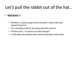 Let’s pull the rabbit out of the hat..
• MOCKJAX !!
– Mockjax is a jquery plugin which provides a way to fake ajax
request/response.
– It’s a standalone library that plays well with Jasmine
– The best part -> it requires no code change!!
– It intercepts the backend calls with the provided custom data
 