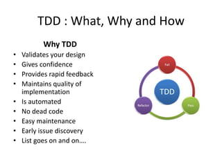 TDD : What, Why and How
Why TDD
• Validates your design
• Gives confidence
• Provides rapid feedback
• Maintains quality of
implementation
• Is automated
• No dead code
• Easy maintenance
• Early issue discovery
• List goes on and on….
 